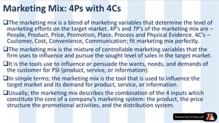 Marketing Mix: 4Ps with 4Cs
The marketing mix is a blend of marketing variables that determine the level of
marketing efforts on the target market. 4P’s and 7P’s of the marketing mix are –
People, Product, Price, Promotion, Place, Process and Physical Evidence. 4C’s –
Customer, Cost, Convenience, Communication; fit marketing mix perfectly.
The marketing mix is the mixture of controllable marketing variables that the
firm uses to influence and pursue the sought level of sales in the target market.
It is the tools use to influence or persuade the wants, needs, and demands of
the customer for PSI (product, service, or information).
In simple terms; the marketing mix is the tool that is used to influence the
target market and its demand for product, service, or information.
Usually; the marketing mix describes the combination of the 4 inputs which
constitute the core of a company’s marketing system: the product, the price
structure the promotional activities, and the distribution system.
 