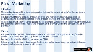 Product
The product is something like good, service, information, etc. that satisfies the wants of a
company’s target market.
Products must follow a logical product lifecycle and marketers or producers need to
understand and plan for the stages of the product lifecycle and their core challenges.
The product must answer some questions, for example, what problem the product will solve, is
the consumer or customer needs the product, and/or what will be the components of the
product?
Price
Price means the number of dollar customers or consumers must pay to obtain/use the
product. It is the amount paid by the customer to a business.
For example, a bottle of Wine that may cost $100.
Prices set by the business depend on the business policy those it may be adjusted through
discounts, allowances, and/or credit terms.
P’s of Marketing
 