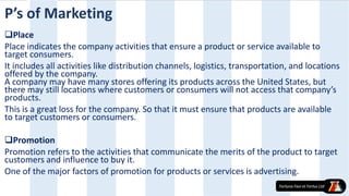 Place
Place indicates the company activities that ensure a product or service available to
target consumers.
It includes all activities like distribution channels, logistics, transportation, and locations
offered by the company.
A company may have many stores offering its products across the United States, but
there may still locations where customers or consumers will not access that company’s
products.
This is a great loss for the company. So that it must ensure that products are available
to target customers or consumers.
Promotion
Promotion refers to the activities that communicate the merits of the product to target
customers and influence to buy it.
One of the major factors of promotion for products or services is advertising.
P’s of Marketing
 