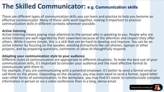 The Skilled Communicator: e.g. Communication skills
There are different types of communication skills you can learn and practice to help you become an
effective communicator. Many of these skills work together, making it important to practice
communication skills in different contexts whenever possible.
Active listening
Active listening means paying close attention to the person who is speaking to you. People who are
active listeners are well-regarded by their coworkers because of the attention and respect they offer
others. While it seems simple, this is a skill that can be hard to develop and improve. You can be an
active listener by focusing on the speaker, avoiding distractions like cell phones, laptops or other
projects, and by preparing questions, comments or ideas to thoughtfully respond.
Adapting your communication style to your audience
Different styles of communication are appropriate in different situations. To make the best use of your
communication skills, it’s important to consider your audience and the most effective format to
communicate with them in.
For example, if you are communicating with a potential employer, it’s better to send a formal email or
call them on the phone. Depending on the situation, you may even need to send a formal, typed letter
over other forms of communication. In the workplace, you may find it’s easier to communicate complex
information in person or via a video conference than in a long, dense email.
 
