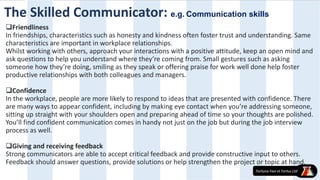 Friendliness
In friendships, characteristics such as honesty and kindness often foster trust and understanding. Same
characteristics are important in workplace relationships.
Whilst working with others, approach your interactions with a positive attitude, keep an open mind and
ask questions to help you understand where they’re coming from. Small gestures such as asking
someone how they’re doing, smiling as they speak or offering praise for work well done help foster
productive relationships with both colleagues and managers.
Confidence
In the workplace, people are more likely to respond to ideas that are presented with confidence. There
are many ways to appear confident, including by making eye contact when you’re addressing someone,
sitting up straight with your shoulders open and preparing ahead of time so your thoughts are polished.
You’ll find confident communication comes in handy not just on the job but during the job interview
process as well.
Giving and receiving feedback
Strong communicators are able to accept critical feedback and provide constructive input to others.
Feedback should answer questions, provide solutions or help strengthen the project or topic at hand.
The Skilled Communicator: e.g. Communication skills
 