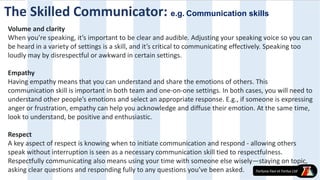 Volume and clarity
When you’re speaking, it’s important to be clear and audible. Adjusting your speaking voice so you can
be heard in a variety of settings is a skill, and it’s critical to communicating effectively. Speaking too
loudly may by disrespectful or awkward in certain settings.
Empathy
Having empathy means that you can understand and share the emotions of others. This
communication skill is important in both team and one-on-one settings. In both cases, you will need to
understand other people’s emotions and select an appropriate response. E.g., if someone is expressing
anger or frustration, empathy can help you acknowledge and diffuse their emotion. At the same time,
look to understand, be positive and enthusiastic.
Respect
A key aspect of respect is knowing when to initiate communication and respond - allowing others
speak without interruption is seen as a necessary communication skill tied to respectfulness.
Respectfully communicating also means using your time with someone else wisely—staying on topic,
asking clear questions and responding fully to any questions you’ve been asked.
The Skilled Communicator: e.g. Communication skills
 