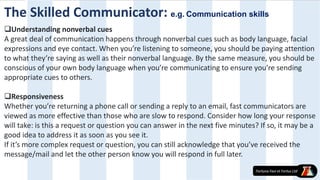 Understanding nonverbal cues
A great deal of communication happens through nonverbal cues such as body language, facial
expressions and eye contact. When you’re listening to someone, you should be paying attention
to what they’re saying as well as their nonverbal language. By the same measure, you should be
conscious of your own body language when you’re communicating to ensure you’re sending
appropriate cues to others.
Responsiveness
Whether you’re returning a phone call or sending a reply to an email, fast communicators are
viewed as more effective than those who are slow to respond. Consider how long your response
will take: is this a request or question you can answer in the next five minutes? If so, it may be a
good idea to address it as soon as you see it.
If it’s more complex request or question, you can still acknowledge that you’ve received the
message/mail and let the other person know you will respond in full later.
The Skilled Communicator: e.g. Communication skills
 