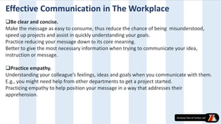Effective Communication in The Workplace
Be clear and concise.
Make the message as easy to consume, thus reduce the chance of being misunderstood,
speed up projects and assist in quickly understanding your goals.
Practice reducing your message down to its core meaning.
Better to give the most necessary information when trying to communicate your idea,
instruction or message.
Practice empathy.
Understanding your colleague’s feelings, ideas and goals when you communicate with them.
E.g., you might need help from other departments to get a project started.
Practicing empathy to help position your message in a way that addresses their
apprehension.
 