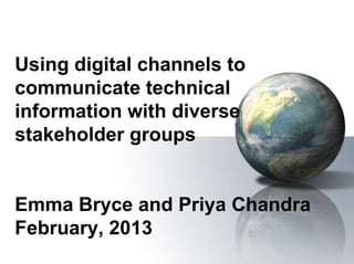 Using digital channels to
communicate technical
information with diverse
stakeholder groups


Emma Bryce and Priya Chandra
February, 2013
 