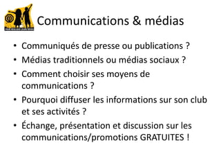 Communications & médias
• Communiqués de presse ou publications ?
• Médias traditionnels ou médias sociaux ?
• Comment choisir ses moyens de
communications ?
• Pourquoi diffuser les informations sur son club
et ses activités ?
• Échange, présentation et discussion sur les
communications/promotions GRATUITES !
 