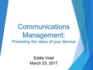 Communications
Management:
Promoting the Value of your Service
Eddie Vidal
March 23, 2017
 
