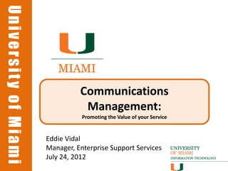 University of Miami
University of Miami




                                Communications
                                 Management:
                                 Promoting the Value of your Service


                      Eddie Vidal
                      Manager, Enterprise Support Services
                      July 24, 2012
 