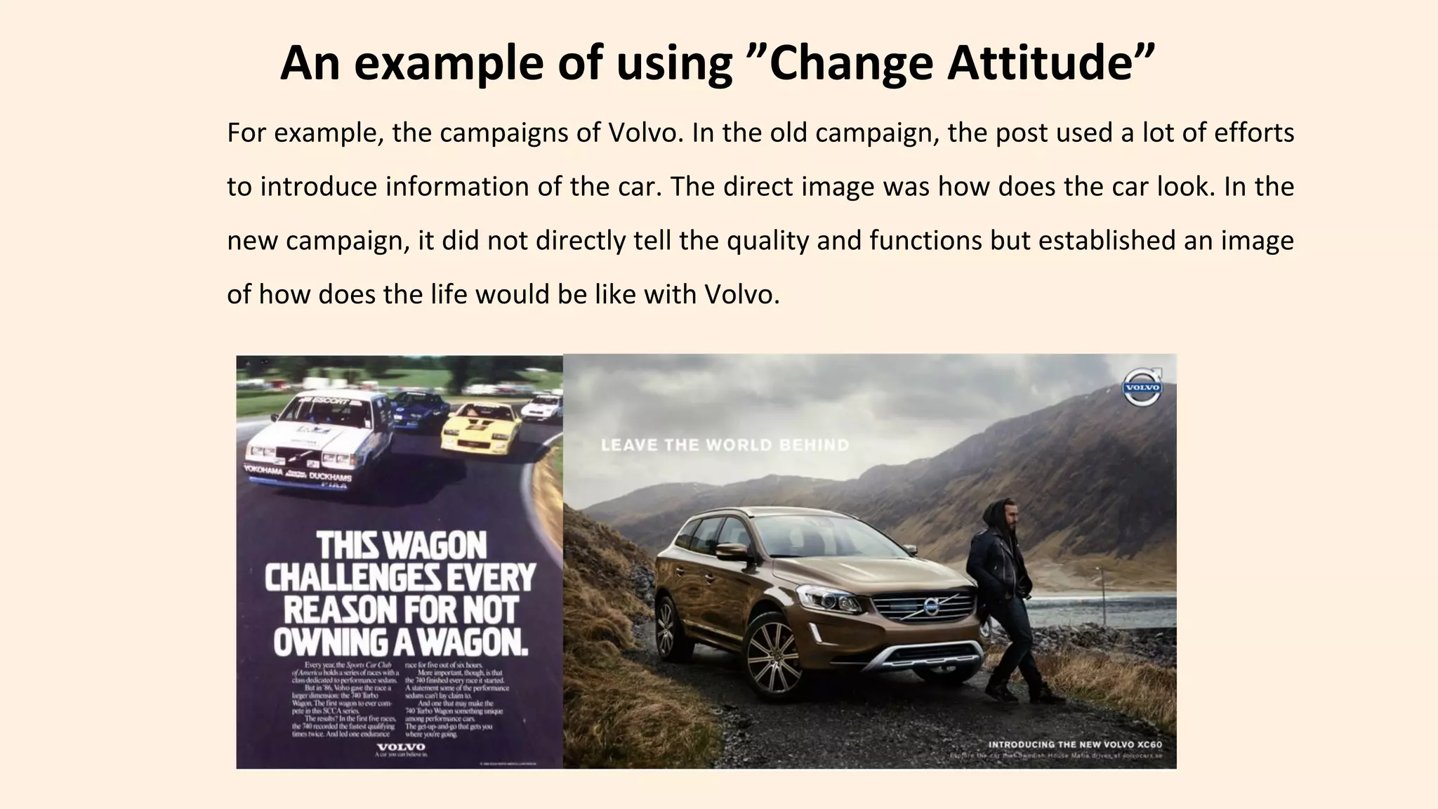 An example of using ”Change Attitude”
For example, the campaigns of Volvo. In the old campaign, the post used a lot of efforts
to introduce information of the car. The direct image was how does the car look. In the
new campaign, it did not directly tell the quality and functions but established an image
of how does the life would be like with Volvo.
 