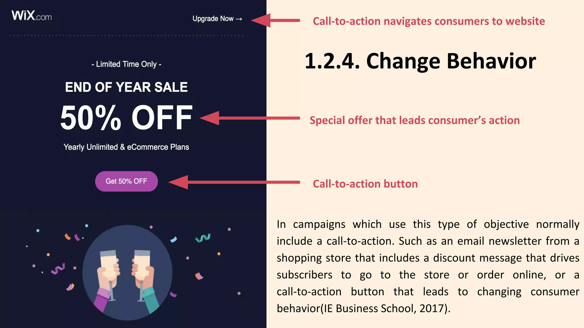 1.2.4. Change Behavior
In campaigns which use this type of objective normally
include a call-to-action. Such as an email newsletter from a
shopping store that includes a discount message that drives
subscribers to go to the store or order online, or a
call-to-action button that leads to changing consumer
behavior(IE Business School, 2017).
Call-to-action navigates consumers to website
Special offer that leads consumer’s action
Call-to-action button
 