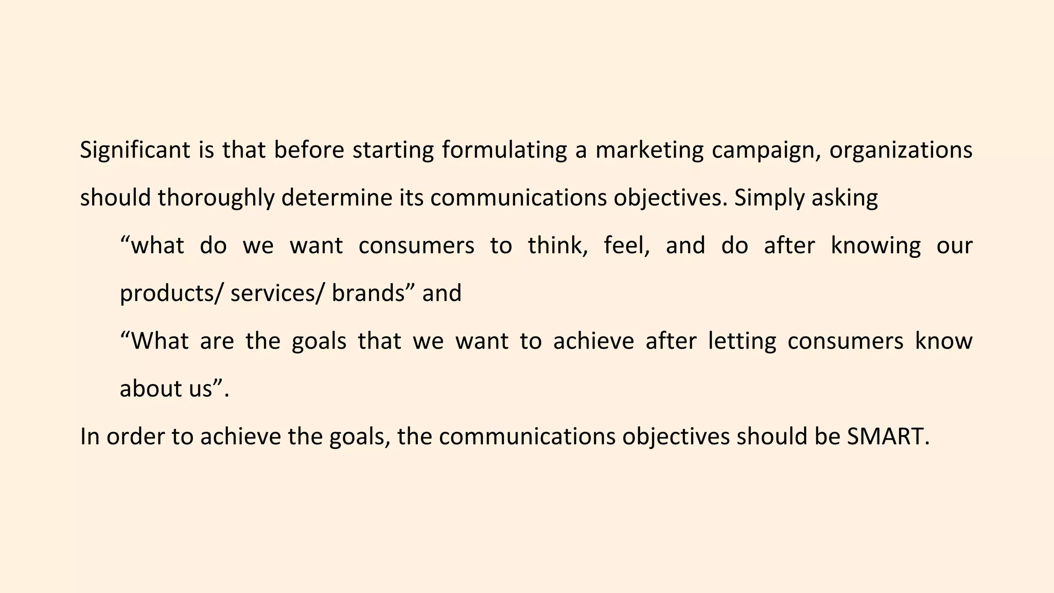 Significant is that before starting formulating a marketing campaign, organizations
should thoroughly determine its communications objectives. Simply asking
“what do we want consumers to think, feel, and do after knowing our
products/ services/ brands” and
“What are the goals that we want to achieve after letting consumers know
about us”.
In order to achieve the goals, the communications objectives should be SMART.
 