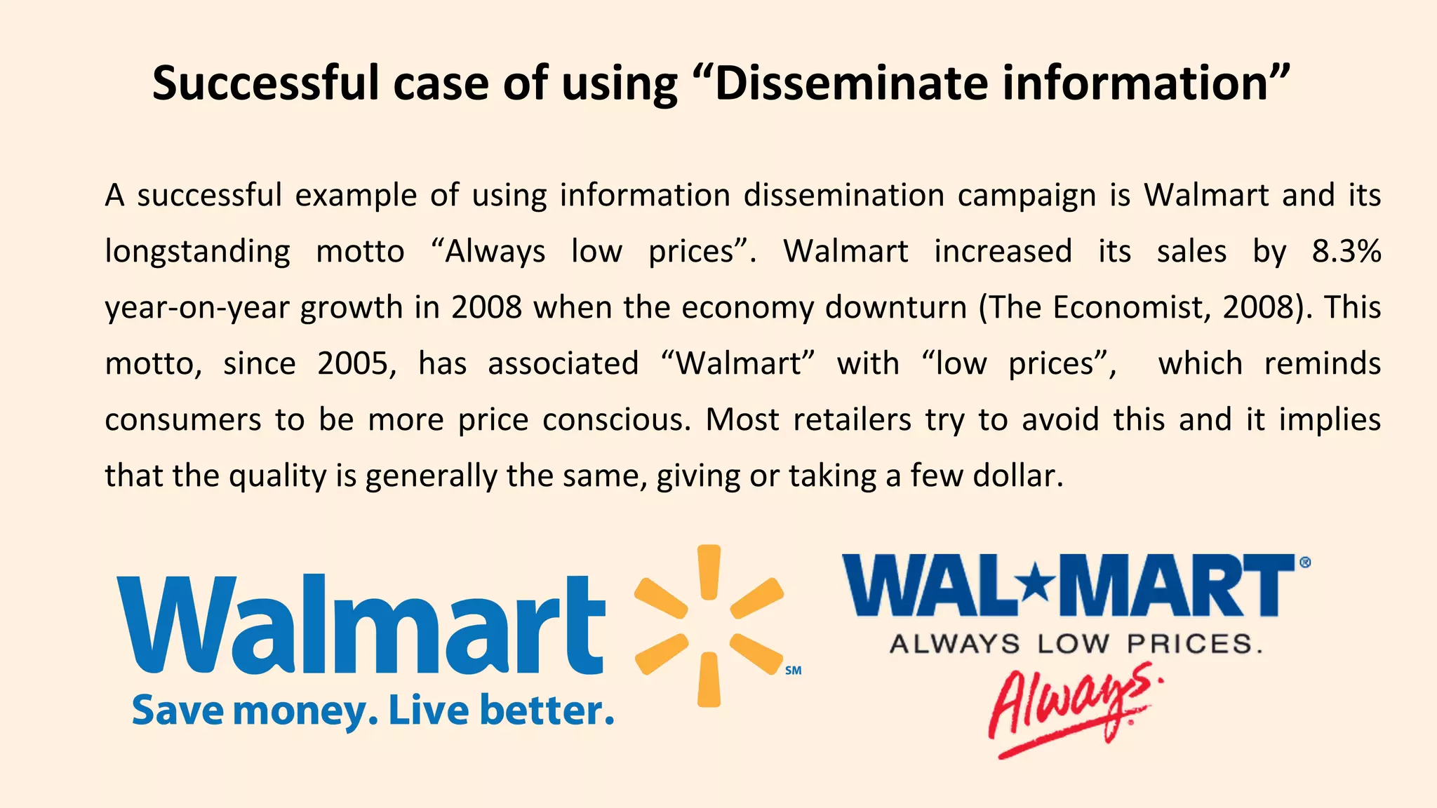 A successful example of using information dissemination campaign is Walmart and its
longstanding motto “Always low prices”. Walmart increased its sales by 8.3%
year-on-year growth in 2008 when the economy downturn (The Economist, 2008). This
motto, since 2005, has associated “Walmart” with “low prices”, which reminds
consumers to be more price conscious. Most retailers try to avoid this and it implies
that the quality is generally the same, giving or taking a few dollar.
Successful case of using “Disseminate information”
 
