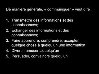 De manière générale, « communiquer » veut dire 
1. Transmettre des informations et des 
connaissances; 
2. Échanger des informations et des 
connaissances; 
3. Faire apprendre, comprendre, accepter, 
quelque chose à quelqu’un une information 
4. Divertir, amuser…quelqu’un 
5. Persuader, convaincre quelqu’un 
 