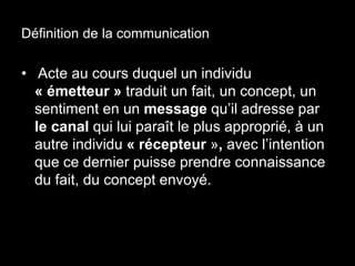 Définition de la communication 
• Acte au cours duquel un individu 
« émetteur » traduit un fait, un concept, un 
sentiment en un message qu’il adresse par 
le canal qui lui paraît le plus approprié, à un 
autre individu « récepteur », avec l’intention 
que ce dernier puisse prendre connaissance 
du fait, du concept envoyé. 
 