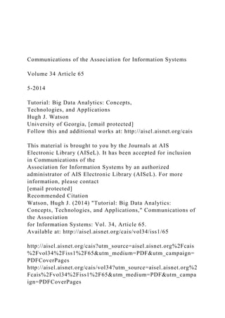 Communications of the Association for Information Systems
Volume 34 Article 65
5-2014
Tutorial: Big Data Analytics: Concepts,
Technologies, and Applications
Hugh J. Watson
University of Georgia, [email protected]
Follow this and additional works at: http://aisel.aisnet.org/cais
This material is brought to you by the Journals at AIS
Electronic Library (AISeL). It has been accepted for inclusion
in Communications of the
Association for Information Systems by an authorized
administrator of AIS Electronic Library (AISeL). For more
information, please contact
[email protected]
Recommended Citation
Watson, Hugh J. (2014) "Tutorial: Big Data Analytics:
Concepts, Technologies, and Applications," Communications of
the Association
for Information Systems: Vol. 34, Article 65.
Available at: http://aisel.aisnet.org/cais/vol34/iss1/65
http://aisel.aisnet.org/cais?utm_source=aisel.aisnet.org%2Fcais
%2Fvol34%2Fiss1%2F65&utm_medium=PDF&utm_campaign=
PDFCoverPages
http://aisel.aisnet.org/cais/vol34?utm_source=aisel.aisnet.org%2
Fcais%2Fvol34%2Fiss1%2F65&utm_medium=PDF&utm_campa
ign=PDFCoverPages
 