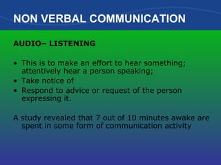 NON VERBAL COMMUNICATION AUDIO– LISTENING This is to make an effort to hear something; attentively hear a person speaking; Take notice of Respond to advice or request of the person expressing it. A study revealed that 7 out of 10 minutes awake are spent in some form of communication activity 