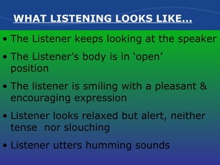 The Listener keeps looking at the speaker The Listener’s body is in ‘open’  position The listener is smiling with a pleasant & encouraging expression Listener looks relaxed but alert, neither  tense  nor slouching Listener utters humming sounds   WHAT LISTENING LOOKS LIKE... 
