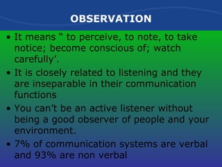OBSERVATION It means “ to perceive, to note, to take notice; become conscious of; watch carefully’. It is closely related to listening and they are inseparable in their communication functions You can’t be an active listener without being a good observer of people and your environment. 7% of communication systems are verbal and 93% are non verbal 