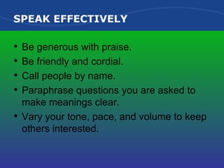 SPEAK EFFECTIVELY Be generous with praise. Be friendly and cordial. Call people by name. Paraphrase questions you are asked to make meanings clear. Vary your tone, pace, and volume to keep others interested. 