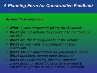 A Planning Form for Constructive Feedback Answer these questions: W hat  is your purpose in giving the feedback   What  specific actions do you want to reinforce or correct?  What  are the consequences of the action?  What  do you want to accomplish in this discussion  What  specific information do you need to learn;  What  questions do you need answered  What  issues of timing, location, advance preparation, or other logistics do you need to consider to get the most out of the discussion   