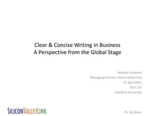 Clear & Concise Writing in Business
A Perspective from the Global Stage


                                         IdaRose Sylvester
                      Managing Director, Silicon Valley Link
                                              25 April 2011
                                                   BUS 215
                                      Stanford University




                                               Ps, Go Bears
 