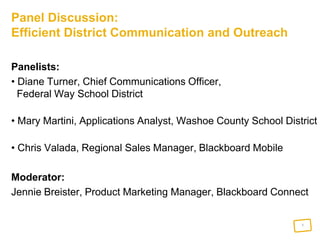 Panel Discussion: Efficient District Communication and Outreach Panelists:   Diane Turner, Chief Communications Officer,  Federal Way School District  Mary Martini, Applications Analyst, Washoe County School District  Chris Valada, Regional Sales Manager, Blackboard Mobile Moderator:  Jennie Breister, Product Marketing Manager, Blackboard Connect 