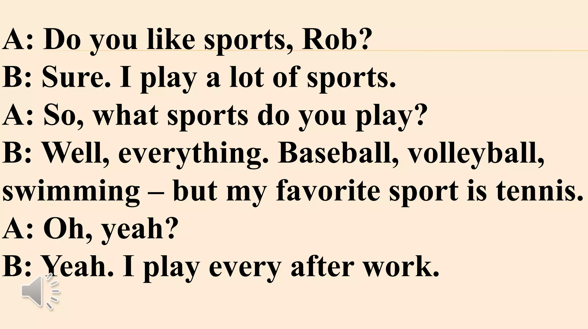 A: Do you like sports, Rob?
B: Sure. I play a lot of sports.
A: So, what sports do you play?
B: Well, everything. Baseball, volleyball,
swimming – but my favorite sport is tennis.
A: Oh, yeah?
B: Yeah. I play every after work.
 