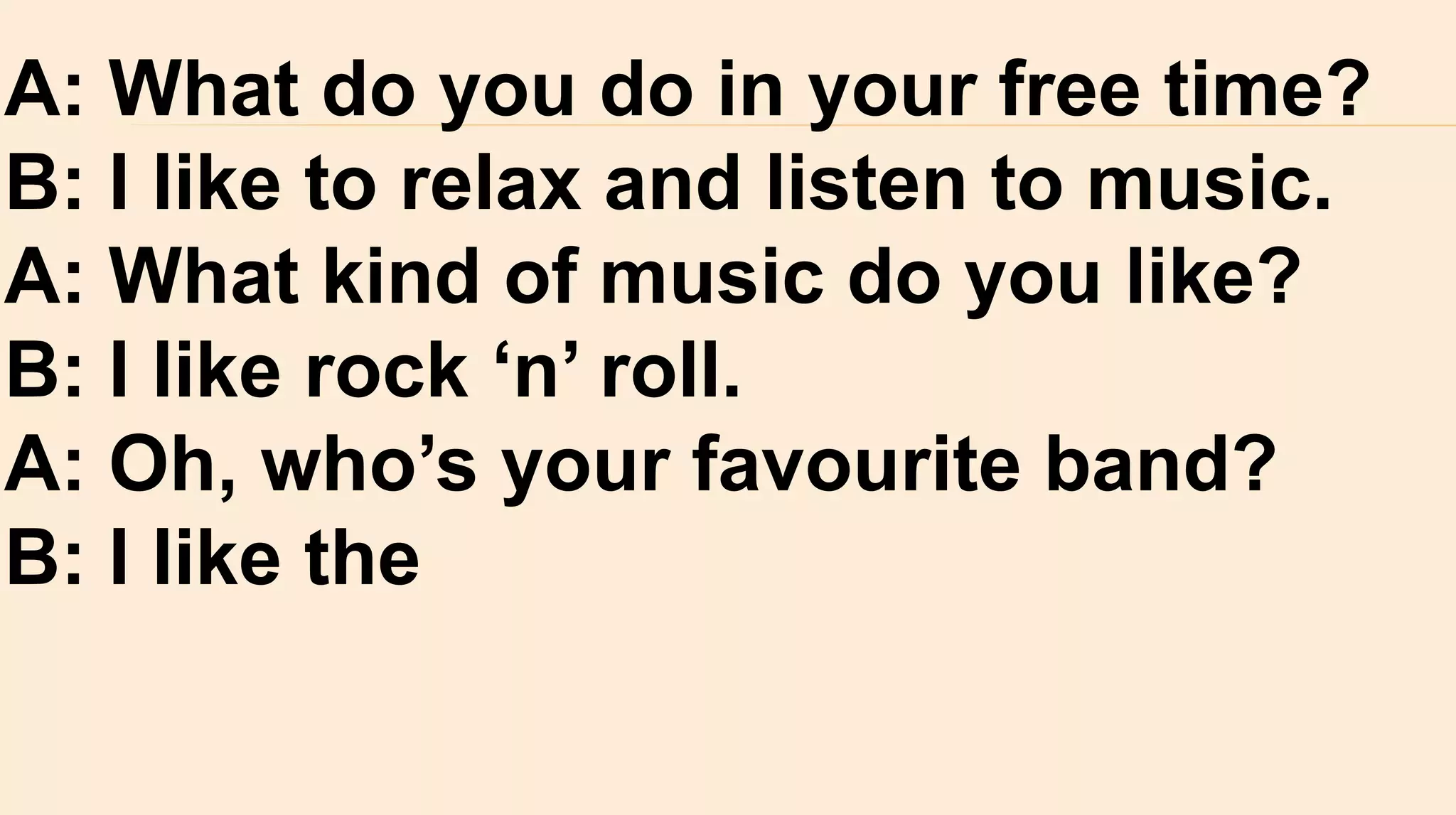 A: What do you do in your free time?
B: I like to relax and listen to music.
A: What kind of music do you like?
B: I like rock ‘n’ roll.
A: Oh, who’s your favourite band?
B: I like the
 