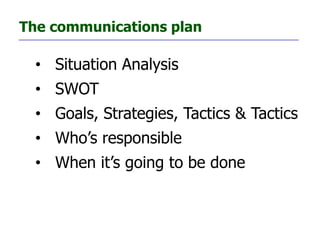 The communications plan

  • Situation Analysis
  • SWOT
  • Goals, Strategies, Tactics & Tactics
  • Who’s responsible
  • When it’s going to be done
 