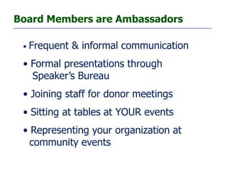 Board Members are Ambassadors

 •   Frequent & informal communication
 • Formal presentations through
   Speaker’s Bureau
 • Joining staff for donor meetings
 • Sitting at tables at YOUR events
 • Representing your organization at
   community events
 