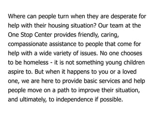 Where can people turn when they are desperate for
help with their housing situation? Our team at the
One Stop Center provides friendly, caring,
compassionate assistance to people that come for
help with a wide variety of issues. No one chooses
to be homeless - it is not something young children
aspire to. But when it happens to you or a loved
one, we are here to provide basic services and help
people move on a path to improve their situation,
and ultimately, to independence if possible.
 