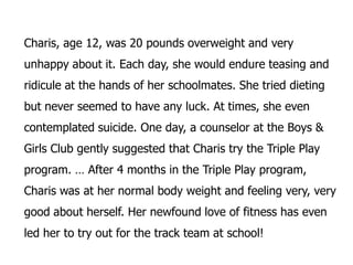Charis, age 12, was 20 pounds overweight and very
unhappy about it. Each day, she would endure teasing and
ridicule at the hands of her schoolmates. She tried dieting
but never seemed to have any luck. At times, she even
contemplated suicide. One day, a counselor at the Boys &
Girls Club gently suggested that Charis try the Triple Play
program. … After 4 months in the Triple Play program,
Charis was at her normal body weight and feeling very, very
good about herself. Her newfound love of fitness has even
led her to try out for the track team at school!
 