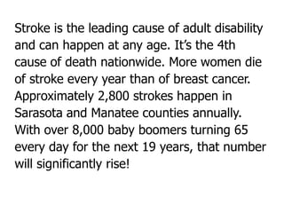 Stroke is the leading cause of adult disability
and can happen at any age. It’s the 4th
cause of death nationwide. More women die
of stroke every year than of breast cancer.
Approximately 2,800 strokes happen in
Sarasota and Manatee counties annually.
With over 8,000 baby boomers turning 65
every day for the next 19 years, that number
will significantly rise!
 