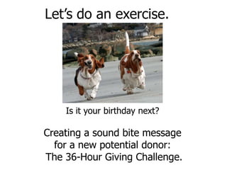 Let’s do an exercise.




    Is it your birthday next?

Creating a sound bite message
  for a new potential donor:
The 36-Hour Giving Challenge.
 