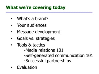 What we’re covering today

  •   What’s a brand?
  •   Your audiences
  •   Message development
  •   Goals vs. strategies
  •   Tools & tactics
         -Media relations 101
         -Self-generated communication 101
         -Successful partnerships
  •   Evaluation
 
