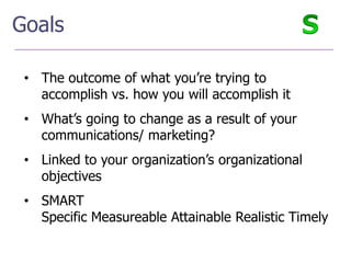 Goals

 • The outcome of what you’re trying to
   accomplish vs. how you will accomplish it
 • What’s going to change as a result of your
   communications/ marketing?
 • Linked to your organization’s organizational
   objectives
 • SMART
   Specific Measureable Attainable Realistic Timely
 