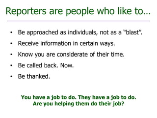 Reporters are people who like to…

 • Be approached as individuals, not as a “blast”.
 • Receive information in certain ways.
 • Know you are considerate of their time.
 • Be called back. Now.
 • Be thanked.


     You have a job to do. They have a job to do.
         Are you helping them do their job?
 