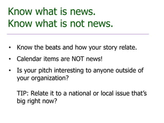 Know what is news.
Know what is not news.

• Know the beats and how your story relate.
• Calendar items are NOT news!
• Is your pitch interesting to anyone outside of
  your organization?

  TIP: Relate it to a national or local issue that’s
  big right now?
 