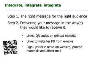 Integrate, integrate, integrate


 Step 1. The right message for the right audience
 Step 2. Delivering your message in the way(s)
         they would like to receive it.

         •   Links, QR codes on printed material
         •   Links to website/ FB from e-news
         •   Sign ups for e-news on website, printed
             materials and direct mail
 