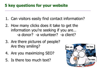 5 key questions for your website


1. Can visitors easily find contact information?
2. How many clicks does it take to get the
   information you’re seeking if you are…
       -a donor? -a volunteer? -a client?
3. Are there pictures of people?
   Are they smiling?
4. Are you maximizing SEO?
5. Is there too much text?
 
