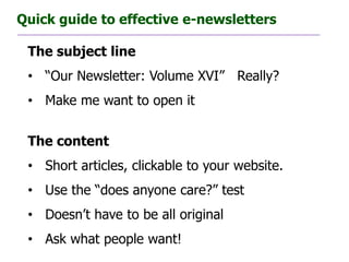 Quick guide to effective e-newsletters

 The subject line
 • “Our Newsletter: Volume XVI” Really?
 • Make me want to open it


 The content
 • Short articles, clickable to your website.
 • Use the “does anyone care?” test
 • Doesn’t have to be all original
 • Ask what people want!
 