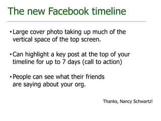 The new Facebook timeline
• Large cover photo taking up much of the
  vertical space of the top screen.

• Can highlight a key post at the top of your
  timeline for up to 7 days (call to action)

• People can see what their friends
  are saying about your org.

                                  Thanks, Nancy Schwartz!
 