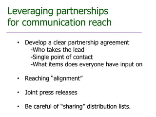 Leveraging partnerships
for communication reach
  • Develop a clear partnership agreement
     -Who takes the lead
     -Single point of contact
     -What items does everyone have input on

  • Reaching “alignment”

  • Joint press releases

  • Be careful of “sharing” distribution lists.
 