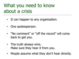 What you need to know
about a crisis
 • It can happen to any organization.

 • One spokesperson.

 • “No comment” or “off the record” will come
   back to get you.

 • The truth always wins.
   Make sure they hear it from you.
 • People assume what they don’t hear directly.
 