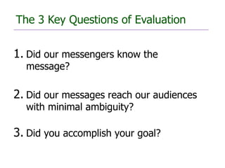 The 3 Key Questions of Evaluation


1. Did our messengers know the
  message?

2. Did our messages reach our audiences
  with minimal ambiguity?

3. Did you accomplish your goal?
 