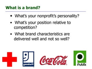 What is a brand?
  • What’s your nonprofit’s personality?
  • What’s your position relative to
    competition?
  • What brand characteristics are
    delivered well and not so well?
 