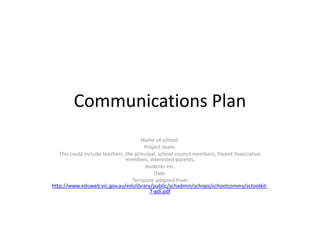 Communications Plan Name of school: Project team: This could include teachers, the principal, school council members, Parent Association members, interested parents, students etc. Date: Template adapted from  http://www.eduweb.vic.gov.au/edulibrary/public/schadmin/schops/schoolcomms/sctoolkit-7-gdl.pdf 
