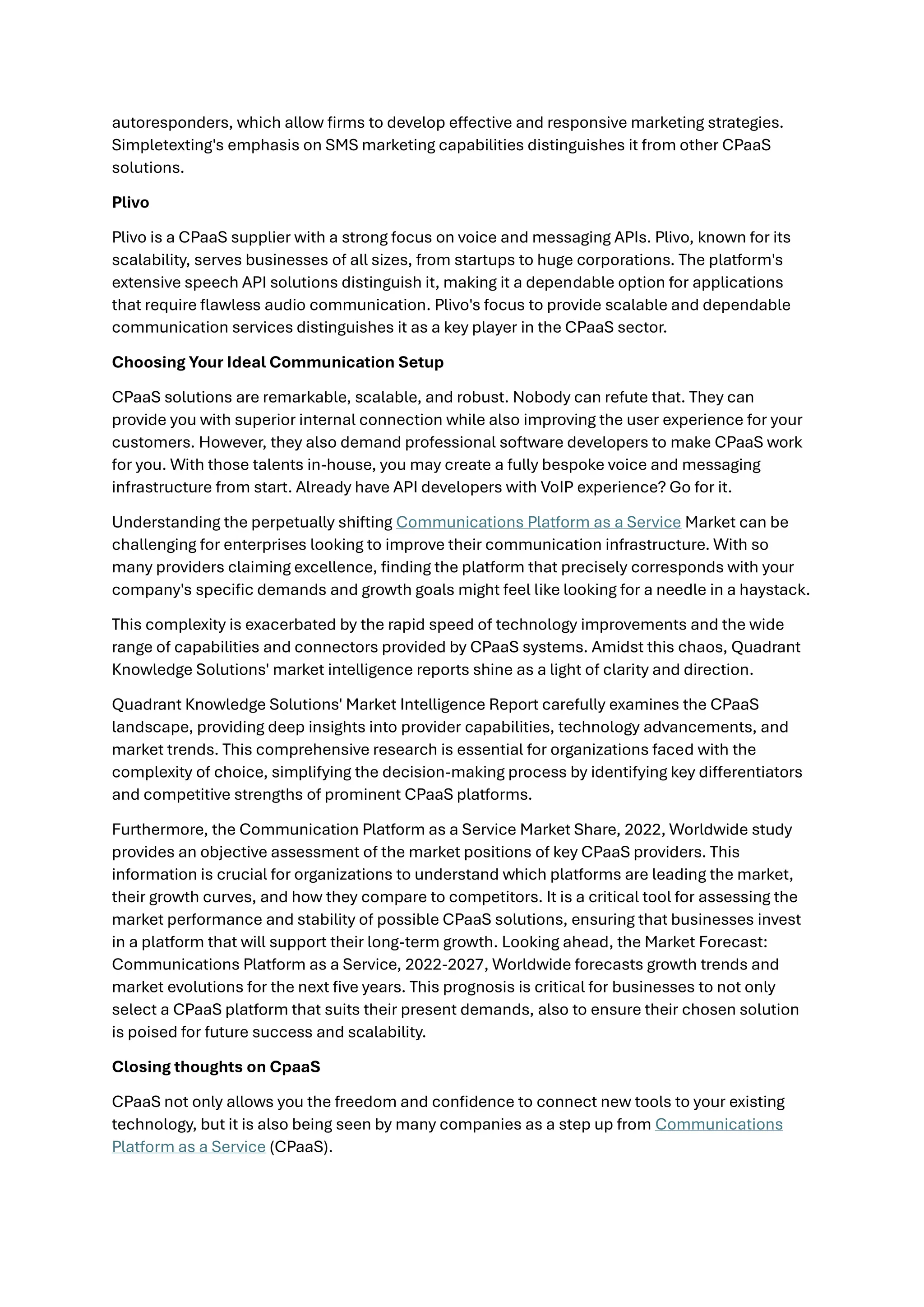 autoresponders, which allow firms to develop effective and responsive marketing strategies.
Simpletexting's emphasis on SMS marketing capabilities distinguishes it from other CPaaS
solutions.
Plivo
Plivo is a CPaaS supplier with a strong focus on voice and messaging APIs. Plivo, known for its
scalability, serves businesses of all sizes, from startups to huge corporations. The platform's
extensive speech API solutions distinguish it, making it a dependable option for applications
that require flawless audio communication. Plivo's focus to provide scalable and dependable
communication services distinguishes it as a key player in the CPaaS sector.
Choosing Your Ideal Communication Setup
CPaaS solutions are remarkable, scalable, and robust. Nobody can refute that. They can
provide you with superior internal connection while also improving the user experience for your
customers. However, they also demand professional software developers to make CPaaS work
for you. With those talents in-house, you may create a fully bespoke voice and messaging
infrastructure from start. Already have API developers with VoIP experience? Go for it.
Understanding the perpetually shifting Communications Platform as a Service Market can be
challenging for enterprises looking to improve their communication infrastructure. With so
many providers claiming excellence, finding the platform that precisely corresponds with your
company's specific demands and growth goals might feel like looking for a needle in a haystack.
This complexity is exacerbated by the rapid speed of technology improvements and the wide
range of capabilities and connectors provided by CPaaS systems. Amidst this chaos, Quadrant
Knowledge Solutions' market intelligence reports shine as a light of clarity and direction.
Quadrant Knowledge Solutions' Market Intelligence Report carefully examines the CPaaS
landscape, providing deep insights into provider capabilities, technology advancements, and
market trends. This comprehensive research is essential for organizations faced with the
complexity of choice, simplifying the decision-making process by identifying key differentiators
and competitive strengths of prominent CPaaS platforms.
Furthermore, the Communication Platform as a Service Market Share, 2022, Worldwide study
provides an objective assessment of the market positions of key CPaaS providers. This
information is crucial for organizations to understand which platforms are leading the market,
their growth curves, and how they compare to competitors. It is a critical tool for assessing the
market performance and stability of possible CPaaS solutions, ensuring that businesses invest
in a platform that will support their long-term growth. Looking ahead, the Market Forecast:
Communications Platform as a Service, 2022-2027, Worldwide forecasts growth trends and
market evolutions for the next five years. This prognosis is critical for businesses to not only
select a CPaaS platform that suits their present demands, also to ensure their chosen solution
is poised for future success and scalability.
Closing thoughts on CpaaS
CPaaS not only allows you the freedom and confidence to connect new tools to your existing
technology, but it is also being seen by many companies as a step up from Communications
Platform as a Service (CPaaS).
 