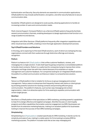 Authentication and Security: Security elements are essential in communication applications.
CPaaS platforms may include authentication, encryption, and other security features to secure
communication data.
Scalability: CPaaS systems are designed to scale quickly, allowing applications to handle an
increasing number of users and communication needs.
Multi-channel Support: Compute Platform-as-a-Service (CPaaS) systems frequently facilitate
several communication channels, enabling developers to design applications that function on a
range of platforms and devices.
Integration with Other Services: CPaaS platforms frequently offer integration capabilities with
other cloud services and APIs, enabling a more thorough application development process.
Top 5 CPaaS Providers and Solutions
In this blog, we're exploring 5 of the best CPaaS solutions, each of which are reshaping the way
organizations connect with their audiences through distinctive offerings and industry
recognition.
Podium
Podium is a feature rich CPaaS platform that unifies customer feedback, reviews, and
messaging into a single solution. It sets itself apart by giving companies a consolidated platform
to handle client contacts. Podium is a useful tool for companies trying to improve their online
reputation and forge closer ties with their clients because of its emphasis on review
management and customer feedback. For companies looking for an integrated CPaaS solution,
the platform's unified communication architecture makes it a comprehensive solution.
Textus
Textus is a CPaaS platform that is notable for its focus on group messaging and contact
management. Textus caters to enterprises that frequently interact with teams or client groups
by providing powerful solutions for tracking contacts and promoting efficient group
communication. The platform's features, such as two-way messaging and contact
segmentation, make it an attractive option for firms seeking to expedite communication with
certain target groups.
SlickText
SlickText is a CPaaS platform that specializes on SMS marketing, providing powerful capabilities
to help firms design effective and targeted campaigns. SlickText focuses on client loyalty
programs and offers capabilities that enable customer engagement via SMS. Businesses can
benefit from its extensive marketing features, making it an excellent platform for businesses
looking to improve the success of their SMS marketing campaigns.
Simpletexting
Simpletexting is a CPaaS platform created specifically for SMS marketing. It stands out for its
simplicity and ease of use, making it a viable option for firms looking to employ SMS for
marketing purposes. The platform includes tools like as two-way messaging and
 
