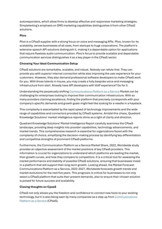 autoresponders, which allow firms to develop effective and responsive marketing strategies.
Simpletexting's emphasis on SMS marketing capabilities distinguishes it from other CPaaS
solutions.
Plivo
Plivo is a CPaaS supplier with a strong focus on voice and messaging APIs. Plivo, known for its
scalability, serves businesses of all sizes, from startups to huge corporations. The platform's
extensive speech API solutions distinguish it, making it a dependable option for applications
that require flawless audio communication. Plivo's focus to provide scalable and dependable
communication services distinguishes it as a key player in the CPaaS sector.
Choosing Your Ideal Communication Setup
CPaaS solutions are remarkable, scalable, and robust. Nobody can refute that. They can
provide you with superior internal connection while also improving the user experience for your
customers. However, they also demand professional software developers to make CPaaS work
for you. With those talents in-house, you may create a fully bespoke voice and messaging
infrastructure from start. Already have API developers with VoIP experience? Go for it.
Understanding the perpetually shifting Communications Platform as a Service Market can be
challenging for enterprises looking to improve their communication infrastructure. With so
many providers claiming excellence, finding the platform that precisely corresponds with your
company's specific demands and growth goals might feel like looking for a needle in a haystack.
This complexity is exacerbated by the rapid speed of technology improvements and the wide
range of capabilities and connectors provided by CPaaS systems. Amidst this chaos, Quadrant
Knowledge Solutions' market intelligence reports shine as a light of clarity and direction.
Quadrant Knowledge Solutions' Market Intelligence Report carefully examines the CPaaS
landscape, providing deep insights into provider capabilities, technology advancements, and
market trends. This comprehensive research is essential for organizations faced with the
complexity of choice, simplifying the decision-making process by identifying key differentiators
and competitive strengths of prominent CPaaS platforms.
Furthermore, the Communication Platform as a Service Market Share, 2022, Worldwide study
provides an objective assessment of the market positions of key CPaaS providers. This
information is crucial for organizations to understand which platforms are leading the market,
their growth curves, and how they compare to competitors. It is a critical tool for assessing the
market performance and stability of possible CPaaS solutions, ensuring that businesses invest
in a platform that will support their long-term growth. Looking ahead, the Market Forecast:
Communications Platform as a Service, 2022-2027, Worldwide forecasts growth trends and
market evolutions for the next five years. This prognosis is critical for businesses to not only
select a CPaaS platform that suits their present demands, also to ensure their chosen solution
is poised for future success and scalability.
Closing thoughts on CpaaS
CPaaS not only allows you the freedom and confidence to connect new tools to your existing
technology, but it is also being seen by many companies as a step up from Communications
Platform as a Service (CPaaS).
 